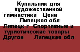 Купальник для художественной гимнастики › Цена ­ 11 000 - Липецкая обл., Липецк г. Спортивные и туристические товары » Другое   . Липецкая обл.